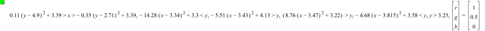 0.11*[y-4.9]^2+3.39>x>-(0.35*[y-2.71]^2)+3.39,-(14.28*[x-3.34]^2)+3.3<y,-(5.51*[x-3.43]^2)+4.13>y,[8.76*[x-3.47]^2+3.22]>y,-(4.68*[x-3.815]^2)+3.58<y,y>3.25,vector(r,g,b)=vector(1,0.5,0)